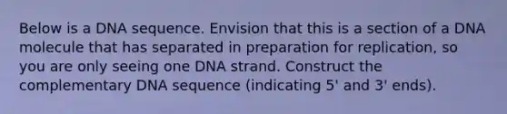 Below is a DNA sequence. Envision that this is a section of a DNA molecule that has separated in preparation for replication, so you are only seeing one DNA strand. Construct the complementary DNA sequence (indicating 5' and 3' ends).