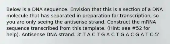 Below is a DNA sequence. Envision that this is a section of a DNA molecule that has separated in preparation for transcription, so you are only seeing the antisense strand. Construct the mRNA sequence transcribed from this template. (Hint: see #52 for help). Antisense DNA strand: 3'-T A C T G A C T G A C G A T C-5'