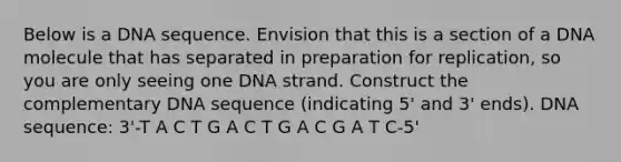 Below is a DNA sequence. Envision that this is a section of a DNA molecule that has separated in preparation for replication, so you are only seeing one DNA strand. Construct the complementary DNA sequence (indicating 5' and 3' ends). DNA sequence: 3'-T A C T G A C T G A C G A T C-5'