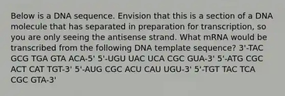 Below is a DNA sequence. Envision that this is a section of a DNA molecule that has separated in preparation for transcription, so you are only seeing the antisense strand. What mRNA would be transcribed from the following DNA template sequence? 3'-TAC GCG TGA GTA ACA-5' 5'-UGU UAC UCA CGC GUA-3' 5'-ATG CGC ACT CAT TGT-3' 5'-AUG CGC ACU CAU UGU-3' 5'-TGT TAC TCA CGC GTA-3'