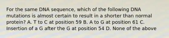 For the same DNA sequence, which of the following DNA mutations is almost certain to result in a shorter than normal protein? A. T to C at position 59 B. A to G at position 61 C. Insertion of a G after the G at position 54 D. None of the above