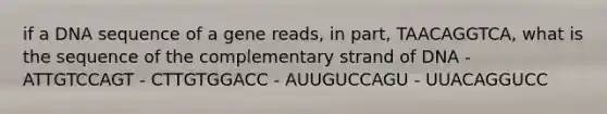 if a DNA sequence of a gene reads, in part, TAACAGGTCA, what is the sequence of the complementary strand of DNA - ATTGTCCAGT - CTTGTGGACC - AUUGUCCAGU - UUACAGGUCC