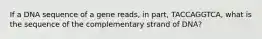 If a DNA sequence of a gene reads, in part, TACCAGGTCA, what is the sequence of the complementary strand of DNA?