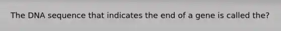 The DNA sequence that indicates the end of a gene is called the?