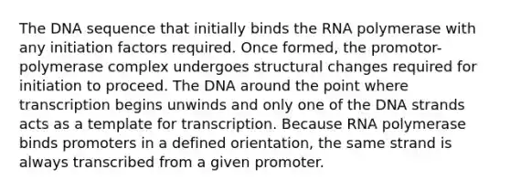 The DNA sequence that initially binds the RNA polymerase with any initiation factors required. Once formed, the promotor-polymerase complex undergoes structural changes required for initiation to proceed. The DNA around the point where transcription begins unwinds and only one of the DNA strands acts as a template for transcription. Because RNA polymerase binds promoters in a defined orientation, the same strand is always transcribed from a given promoter.