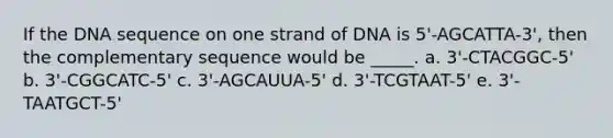 If the DNA sequence on one strand of DNA is 5'-AGCATTA-3', then the complementary sequence would be _____. a. 3'-CTACGGC-5' b. 3'-CGGCATC-5' c. 3'-AGCAUUA-5' d. 3'-TCGTAAT-5' e. 3'-TAATGCT-5'