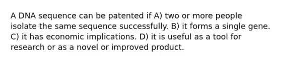 A DNA sequence can be patented if A) two or more people isolate the same sequence successfully. B) it forms a single gene. C) it has economic implications. D) it is useful as a tool for research or as a novel or improved product.