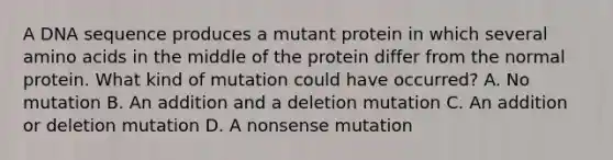 A DNA sequence produces a mutant protein in which several amino acids in the middle of the protein differ from the normal protein. What kind of mutation could have occurred? A. No mutation B. An addition and a deletion mutation C. An addition or deletion mutation D. A nonsense mutation