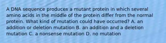 A DNA sequence produces a mutant protein in which several amino acids in the middle of the protein differ from the normal protein. What kind of mutation could have occurred? A. an addition or deletion mutation B. an addition and a deletion mutation C. a nonsense mutation D. no mutation