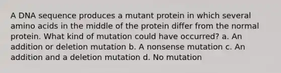 A DNA sequence produces a mutant protein in which several <a href='https://www.questionai.com/knowledge/k9gb720LCl-amino-acids' class='anchor-knowledge'>amino acids</a> in the middle of the protein differ from the normal protein. What kind of mutation could have occurred? a. An addition or deletion mutation b. A nonsense mutation c. An addition and a deletion mutation d. No mutation