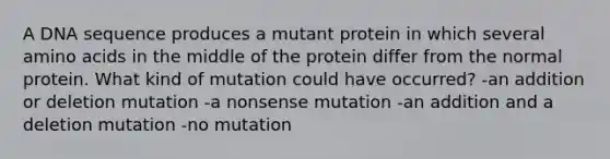 A DNA sequence produces a mutant protein in which several amino acids in the middle of the protein differ from the normal protein. What kind of mutation could have occurred? -an addition or deletion mutation -a nonsense mutation -an addition and a deletion mutation -no mutation