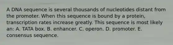 A DNA sequence is several thousands of nucleotides distant from the promoter. When this sequence is bound by a protein, transcription rates increase greatly. This sequence is most likely an: A. TATA box. B. enhancer. C. operon. D. promoter. E. consensus sequence.