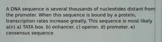 A DNA sequence is several thousands of nucleotides distant from the promoter. When this sequence is bound by a protein, transcription rates increase greatly. This sequence is most likely a(n) a) TATA box. b) enhancer. c) operon. d) promoter. e) consensus sequence