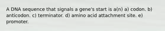 A DNA sequence that signals a gene's start is a(n) a) codon. b) anticodon. c) terminator. d) amino acid attachment site. e) promoter.