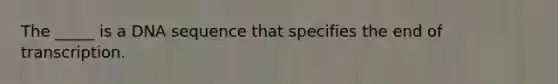 The _____ is a DNA sequence that specifies the end of transcription.