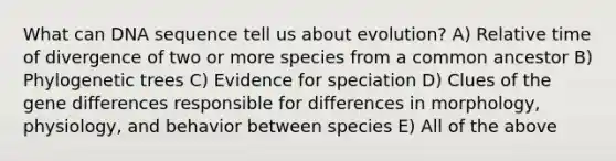 What can DNA sequence tell us about evolution? A) Relative time of divergence of two or more species from a common ancestor B) Phylogenetic trees C) Evidence for speciation D) Clues of the gene differences responsible for differences in morphology, physiology, and behavior between species E) All of the above