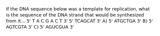 If the DNA sequence below was a template for replication, what is the sequence of the DNA strand that would be synthesized from it... 5' T A C G A C T 3' 5' TCAGCAT 3' A) 5' ATGCTGA 3' B) 5' AGTCGTA 3' C) 5' AGUCGUA 3'