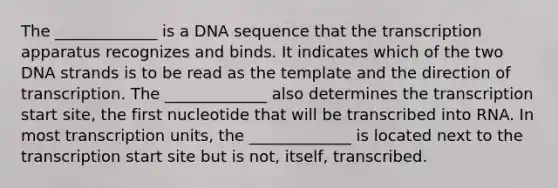 The _____________ is a DNA sequence that the transcription apparatus recognizes and binds. It indicates which of the two DNA strands is to be read as the template and the direction of transcription. The _____________ also determines the transcription start site, the first nucleotide that will be transcribed into RNA. In most transcription units, the _____________ is located next to the transcription start site but is not, itself, transcribed.