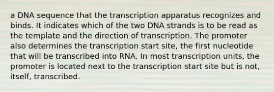 a DNA sequence that the transcription apparatus recognizes and binds. It indicates which of the two DNA strands is to be read as the template and the direction of transcription. The promoter also determines the transcription start site, the first nucleotide that will be transcribed into RNA. In most transcription units, the promoter is located next to the transcription start site but is not, itself, transcribed.