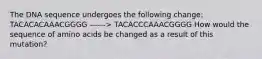 The DNA sequence undergoes the following change: TACACACAAACGGGG ------> TACACCCAAACGGGG How would the sequence of amino acids be changed as a result of this mutation?