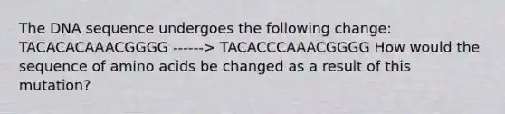 The DNA sequence undergoes the following change: TACACACAAACGGGG ------> TACACCCAAACGGGG How would the sequence of <a href='https://www.questionai.com/knowledge/k9gb720LCl-amino-acids' class='anchor-knowledge'>amino acids</a> be changed as a result of this mutation?