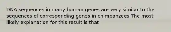 DNA sequences in many human genes are very similar to the sequences of corresponding genes in chimpanzees The most likely explanation for this result is that