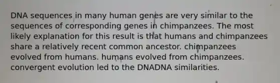 DNA sequences in many human genes are very similar to the sequences of corresponding genes in chimpanzees. The most likely explanation for this result is that humans and chimpanzees share a relatively recent common ancestor. chimpanzees evolved from humans. humans evolved from chimpanzees. convergent evolution led to the DNADNA similarities.