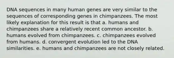 DNA sequences in many human genes are very similar to the sequences of corresponding genes in chimpanzees. The most likely explanation for this result is that a. humans and chimpanzees share a relatively recent common ancestor. b. humans evolved from chimpanzees. c. chimpanzees evolved from humans. d. convergent evolution led to the DNA similarities. e. humans and chimpanzees are not closely related.