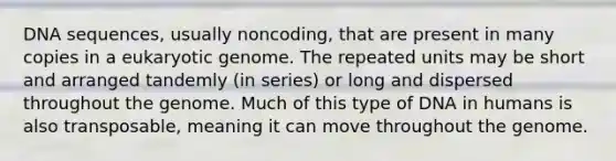 DNA sequences, usually noncoding, that are present in many copies in a eukaryotic genome. The repeated units may be short and arranged tandemly (in series) or long and dispersed throughout the genome. Much of this type of DNA in humans is also transposable, meaning it can move throughout the genome.