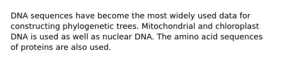 DNA sequences have become the most widely used data for constructing phylogenetic trees. Mitochondrial and chloroplast DNA is used as well as nuclear DNA. The amino acid sequences of proteins are also used.