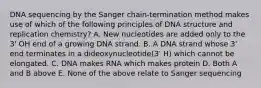 DNA sequencing by the Sanger chain-termination method makes use of which of the following principles of DNA structure and replication chemistry? A. New nucleotides are added only to the 3' OH end of a growing DNA strand. B. A DNA strand whose 3' end terminates in a dideoxynucleotide(3' H) which cannot be elongated. C. DNA makes RNA which makes protein D. Both A and B above E. None of the above relate to Sanger sequencing