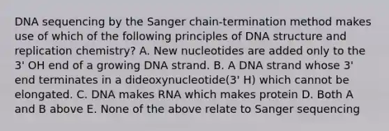 DNA sequencing by the Sanger chain-termination method makes use of which of the following principles of DNA structure and replication chemistry? A. New nucleotides are added only to the 3' OH end of a growing DNA strand. B. A DNA strand whose 3' end terminates in a dideoxynucleotide(3' H) which cannot be elongated. C. DNA makes RNA which makes protein D. Both A and B above E. None of the above relate to Sanger sequencing