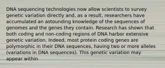 DNA sequencing technologies now allow scientists to survey genetic variation directly and, as a result, researchers have accumulated an astounding knowledge of the sequences of genomes and the genes they contain. Research has shown that both coding and non-coding regions of DNA harbor extensive genetic variation. Indeed, most protein coding genes are polymorphic in their DNA sequences, having two or more alleles (variations in DNA sequences). This genetic variation may appear within