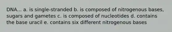 DNA... a. is single-stranded b. is composed of nitrogenous bases, sugars and gametes c. is composed of nucleotides d. contains the base uracil e. contains six different nitrogenous bases