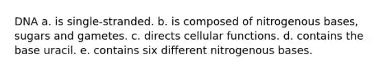 DNA a. is single-stranded. b. is composed of nitrogenous bases, sugars and gametes. c. directs cellular functions. d. contains the base uracil. e. contains six different nitrogenous bases.