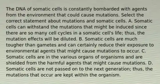 The DNA of somatic cells is constantly bombarded with agents from the environment that could cause mutations. Select the correct statement about mutations and somatic cells. A. Somatic cells can withstand the mutations that might be induced since there are so many <a href='https://www.questionai.com/knowledge/keQNMM7c75-cell-cycle' class='anchor-knowledge'>cell cycle</a>s in a somatic cell's life; thus, the mutation effects will be diluted. B. Somatic cells are much tougher than gametes and can certainly reduce their exposure to environmental agents that might cause mutations to occur. C. Somatic cells are in the various organs of organisms and are shielded from the harmful agents that might cause mutations. D. Somatic cells are not passed on to the next generation; thus, the mutations that occur are kept within the organism.