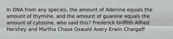 In DNA from any species, the amount of Adenine equals the amount of thymine, and the amount of guanine equals the amount of cytosine, who said this? Frederick Griffith Alfred Hershey and Martha Chase Oswald Avery Erwin Chargaff