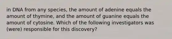 in DNA from any species, the amount of adenine equals the amount of thymine, and the amount of guanine equals the amount of cytosine. Which of the following investigators was (were) responsible for this discovery?