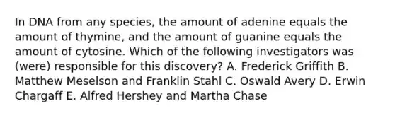 In DNA from any species, the amount of adenine equals the amount of thymine, and the amount of guanine equals the amount of cytosine. Which of the following investigators was (were) responsible for this discovery? A. Frederick Griffith B. Matthew Meselson and Franklin Stahl C. Oswald Avery D. Erwin Chargaff E. Alfred Hershey and Martha Chase