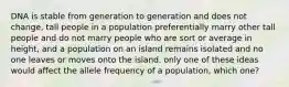 DNA is stable from generation to generation and does not change, tall people in a population preferentially marry other tall people and do not marry people who are sort or average in height, and a population on an island remains isolated and no one leaves or moves onto the island. only one of these ideas would affect the allele frequency of a population, which one?