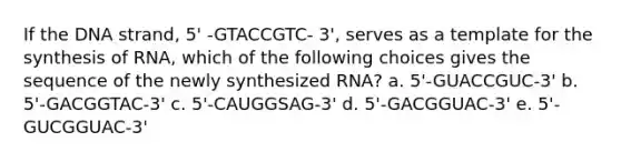 If the DNA strand, 5' -GTACCGTC- 3', serves as a template for the synthesis of RNA, which of the following choices gives the sequence of the newly synthesized RNA? a. 5'-GUACCGUC-3' b. 5'-GACGGTAC-3' c. 5'-CAUGGSAG-3' d. 5'-GACGGUAC-3' e. 5'- GUCGGUAC-3'