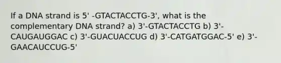 If a DNA strand is 5' -GTACTACCTG-3', what is the complementary DNA strand? a) 3'-GTACTACCTG b) 3'-CAUGAUGGAC c) 3'-GUACUACCUG d) 3'-CATGATGGAC-5' e) 3'-GAACAUCCUG-5'