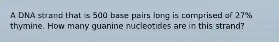 A DNA strand that is 500 base pairs long is comprised of 27% thymine. How many guanine nucleotides are in this strand?