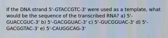 If the DNA strand 5'-GTACCGTC-3' were used as a template, what would be the sequence of the transcribed RNA? a) 5'-GUACCGUC-3' b) 5'-GACGGUAC-3' c) 5'-GUCGGUAC-3' d) 5'-GACGGTAC-3' e) 5'-CAUGGCAG-3'