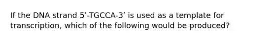 If the DNA strand 5ʹ-TGCCA-3ʹ is used as a template for transcription, which of the following would be produced?