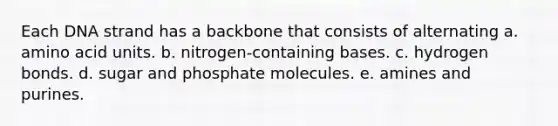 Each DNA strand has a backbone that consists of alternating a. amino acid units. b. nitrogen-containing bases. c. hydrogen bonds. d. sugar and phosphate molecules. e. amines and purines.