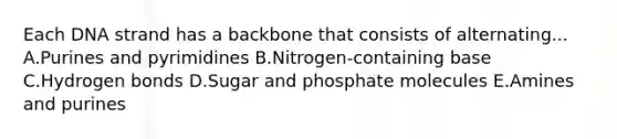 Each DNA strand has a backbone that consists of alternating... A.Purines and pyrimidines B.Nitrogen-containing base C.Hydrogen bonds D.Sugar and phosphate molecules E.Amines and purines