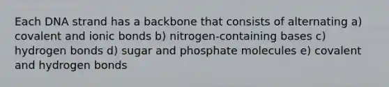 Each DNA strand has a backbone that consists of alternating a) covalent and ionic bonds b) nitrogen-containing bases c) hydrogen bonds d) sugar and phosphate molecules e) covalent and hydrogen bonds