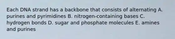 Each DNA strand has a backbone that consists of alternating A. purines and pyrimidines B. nitrogen-containing bases C. hydrogen bonds D. sugar and phosphate molecules E. amines and purines