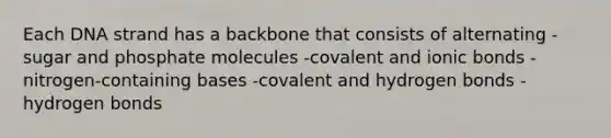 Each DNA strand has a backbone that consists of alternating -sugar and phosphate molecules -covalent and ionic bonds -nitrogen-containing bases -covalent and hydrogen bonds -hydrogen bonds